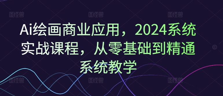 Ai绘画商业应用，2024系统实战课程，从零基础到精通系统教学-大海创业网