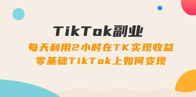 TikTok副业课：每天利用2小时在TK实现收益，零基础TikTok上如何变现（34节）-大海创业网